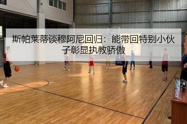斯帕莱蒂谈穆阿尼回归：能带回特别小伙子彰显执教骄傲